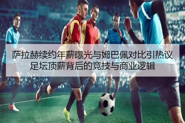 萨拉赫续约年薪曝光与姆巴佩对比引热议 足坛顶薪背后的竞技与商业逻辑